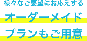 様々なご要望にお応えする オーダーメイドプランもご用意